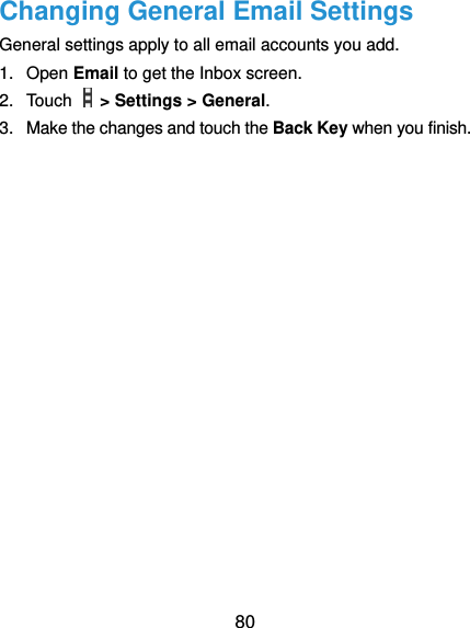  80 Changing General Email Settings General settings apply to all email accounts you add. 1.  Open Email to get the Inbox screen. 2.  Touch    &gt; Settings &gt; General. 3.  Make the changes and touch the Back Key when you finish. 