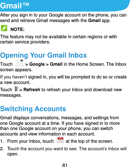  81 Gmail™ After you sign in to your Google account on the phone, you can send and retrieve Gmail messages with the Gmail app.    NOTE:   This feature may not be available in certain regions or with certain service providers. Opening Your Gmail Inbox Touch    &gt; Google &gt; Gmail in the Home Screen. The Inbox screen appears. If you haven’t signed in, you will be prompted to do so or create a new account. Touch    &gt; Refresh to refresh your Inbox and download new messages. Switching Accounts Gmail displays conversations, messages, and settings from one Google account at a time. If you have signed in to more than one Google account on your phone, you can switch accounts and view information in each account. 1.  From your Inbox, touch    at the top of the screen. 2.  Touch the account you want to see. The account’s Inbox will open. 