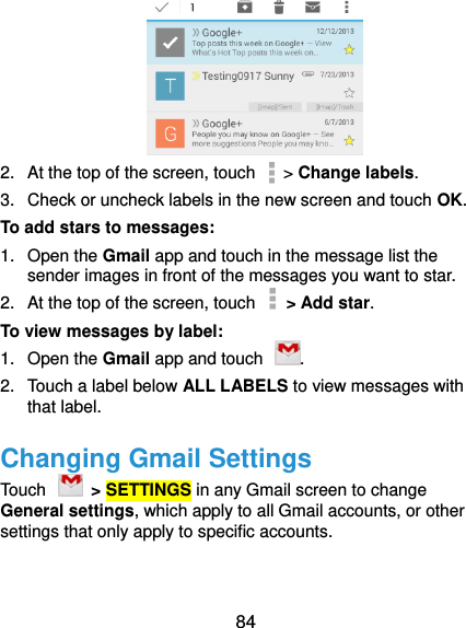  84  2.  At the top of the screen, touch   &gt; Change labels. 3.  Check or uncheck labels in the new screen and touch OK. To add stars to messages: 1.  Open the Gmail app and touch in the message list the sender images in front of the messages you want to star. 2.  At the top of the screen, touch    &gt; Add star. To view messages by label: 1.  Open the Gmail app and touch  . 2.  Touch a label below ALL LABELS to view messages with that label. Changing Gmail Settings Touch    &gt; SETTINGS in any Gmail screen to change General settings, which apply to all Gmail accounts, or other settings that only apply to specific accounts. 
