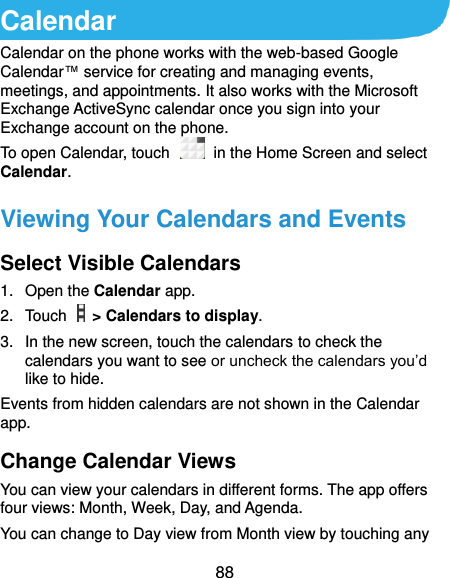  88 Calendar Calendar on the phone works with the web-based Google Calendar™ service for creating and managing events, meetings, and appointments. It also works with the Microsoft Exchange ActiveSync calendar once you sign into your Exchange account on the phone. To open Calendar, touch    in the Home Screen and select Calendar.   Viewing Your Calendars and Events Select Visible Calendars 1.  Open the Calendar app. 2.  Touch    &gt; Calendars to display. 3.  In the new screen, touch the calendars to check the calendars you want to see or uncheck the calendars you’d like to hide. Events from hidden calendars are not shown in the Calendar app. Change Calendar Views You can view your calendars in different forms. The app offers four views: Month, Week, Day, and Agenda. You can change to Day view from Month view by touching any 
