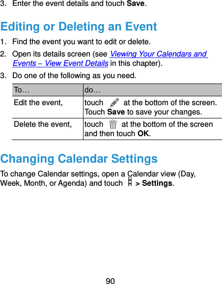  90 3.  Enter the event details and touch Save. Editing or Deleting an Event 1.  Find the event you want to edit or delete. 2.  Open its details screen (see Viewing Your Calendars and Events – View Event Details in this chapter). 3.  Do one of the following as you need. To… do… Edit the event, touch    at the bottom of the screen. Touch Save to save your changes. Delete the event, touch    at the bottom of the screen and then touch OK. Changing Calendar Settings To change Calendar settings, open a Calendar view (Day, Week, Month, or Agenda) and touch    &gt; Settings.       
