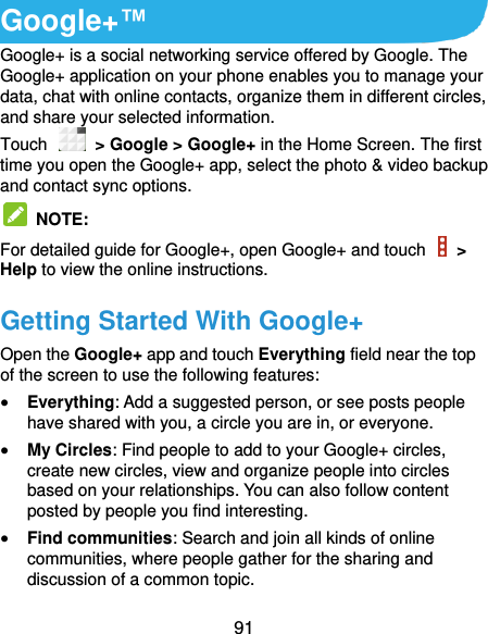  91 Google+™ Google+ is a social networking service offered by Google. The Google+ application on your phone enables you to manage your data, chat with online contacts, organize them in different circles, and share your selected information. Touch    &gt; Google &gt; Google+ in the Home Screen. The first time you open the Google+ app, select the photo &amp; video backup and contact sync options.   NOTE:   For detailed guide for Google+, open Google+ and touch    &gt; Help to view the online instructions. Getting Started With Google+ Open the Google+ app and touch Everything field near the top of the screen to use the following features:  Everything: Add a suggested person, or see posts people have shared with you, a circle you are in, or everyone.  My Circles: Find people to add to your Google+ circles, create new circles, view and organize people into circles based on your relationships. You can also follow content posted by people you find interesting.  Find communities: Search and join all kinds of online communities, where people gather for the sharing and discussion of a common topic.   
