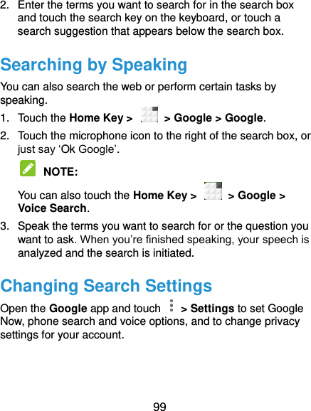 99 2.  Enter the terms you want to search for in the search box and touch the search key on the keyboard, or touch a search suggestion that appears below the search box. Searching by Speaking You can also search the web or perform certain tasks by speaking. 1.  Touch the Home Key &gt;    &gt; Google &gt; Google. 2.  Touch the microphone icon to the right of the search box, or just say ‘Ok Google’.  NOTE:   You can also touch the Home Key &gt;    &gt; Google &gt; Voice Search. 3.  Speak the terms you want to search for or the question you want to ask. When you’re finished speaking, your speech is analyzed and the search is initiated. Changing Search Settings Open the Google app and touch    &gt; Settings to set Google Now, phone search and voice options, and to change privacy settings for your account. 