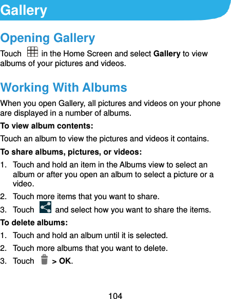  104 Gallery Opening Gallery Touch   in the Home Screen and select Gallery to view albums of your pictures and videos. Working With Albums When you open Gallery, all pictures and videos on your phone are displayed in a number of albums.   To view album contents: Touch an album to view the pictures and videos it contains. To share albums, pictures, or videos: 1.  Touch and hold an item in the Albums view to select an album or after you open an album to select a picture or a video. 2.  Touch more items that you want to share. 3.  Touch    and select how you want to share the items. To delete albums: 1.  Touch and hold an album until it is selected. 2.  Touch more albums that you want to delete. 3.  Touch    &gt; OK. 
