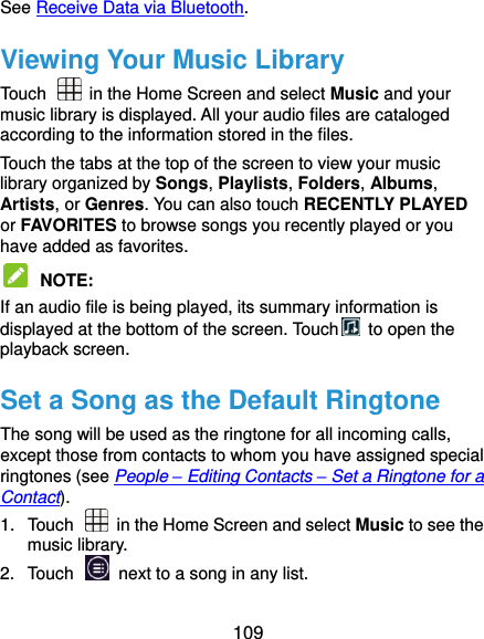  109 See Receive Data via Bluetooth. Viewing Your Music Library Touch    in the Home Screen and select Music and your music library is displayed. All your audio files are cataloged according to the information stored in the files. Touch the tabs at the top of the screen to view your music library organized by Songs, Playlists, Folders, Albums, Artists, or Genres. You can also touch RECENTLY PLAYED or FAVORITES to browse songs you recently played or you have added as favorites.  NOTE:   If an audio file is being played, its summary information is displayed at the bottom of the screen. Touch   to open the playback screen. Set a Song as the Default Ringtone The song will be used as the ringtone for all incoming calls, except those from contacts to whom you have assigned special ringtones (see People – Editing Contacts – Set a Ringtone for a Contact). 1.  Touch   in the Home Screen and select Music to see the music library. 2.  Touch    next to a song in any list. 