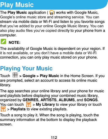  112 Play Music The Play Music application ( ) works with Google Music, Google’s online music store and streaming service. You can stream via mobile data or Wi-Fi and listen to you favorite songs that you’ve added to your online Google Music library. You can also play audio files you’ve copied directly to your phone from a computer.  NOTE:   The availability of Google Music is dependent on your region. If it is not available, or you don’t have a mobile data or Wi-Fi connection, you can only play music stored on your phone. Playing Your Music Touch    &gt; Google &gt; Play Music in the Home Screen. If you are prompted, select an account to access its online music library. The app searches your online library and your phone for music and playlists before displaying your combined music library, organized by GENRES, ARTISTS, ALBUMS, and SONGS. You can touch    &gt; My Library to view your library or touch   &gt; Playlists to view existing playlists. Touch a song to play it. When the song is playing, touch the summary information at the bottom to display the playback screen. 