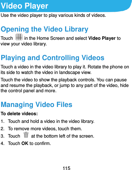  115 Video Player Use the video player to play various kinds of videos. Opening the Video Library Touch    in the Home Screen and select Video Player to view your video library. Playing and Controlling Videos Touch a video in the video library to play it. Rotate the phone on its side to watch the video in landscape view. Touch the video to show the playback controls. You can pause and resume the playback, or jump to any part of the video, hide the control panel and more. Managing Video Files To delete videos: 1.  Touch and hold a video in the video library. 2.  To remove more videos, touch them. 3.  Touch    at the bottom left of the screen. 4.  Touch OK to confirm.    