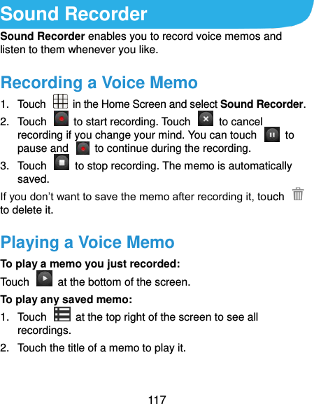  117 Sound Recorder Sound Recorder enables you to record voice memos and listen to them whenever you like. Recording a Voice Memo 1.  Touch   in the Home Screen and select Sound Recorder. 2.  Touch    to start recording. Touch    to cancel recording if you change your mind. You can touch    to pause and    to continue during the recording. 3.  Touch    to stop recording. The memo is automatically saved. If you don’t want to save the memo after recording it, touch   to delete it. Playing a Voice Memo To play a memo you just recorded: Touch    at the bottom of the screen. To play any saved memo: 1.  Touch    at the top right of the screen to see all recordings. 2.  Touch the title of a memo to play it.  