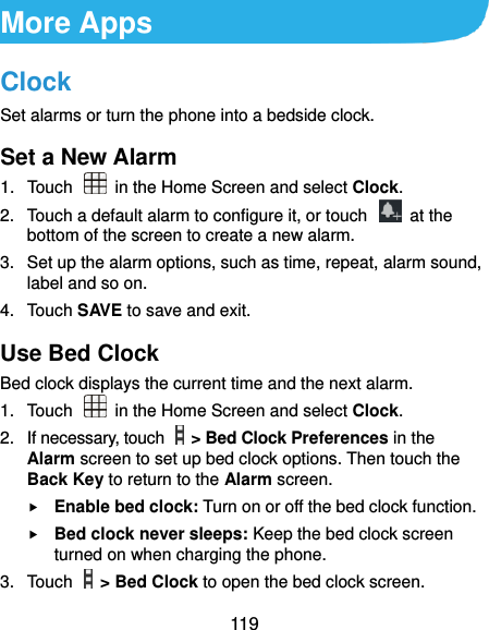  119 More Apps Clock Set alarms or turn the phone into a bedside clock. Set a New Alarm 1.  Touch   in the Home Screen and select Clock. 2.  Touch a default alarm to configure it, or touch    at the bottom of the screen to create a new alarm. 3.  Set up the alarm options, such as time, repeat, alarm sound, label and so on. 4.  Touch SAVE to save and exit. Use Bed Clock Bed clock displays the current time and the next alarm. 1.  Touch    in the Home Screen and select Clock. 2.  If necessary, touch    &gt; Bed Clock Preferences in the Alarm screen to set up bed clock options. Then touch the Back Key to return to the Alarm screen.  Enable bed clock: Turn on or off the bed clock function.  Bed clock never sleeps: Keep the bed clock screen turned on when charging the phone. 3.  Touch    &gt; Bed Clock to open the bed clock screen. 