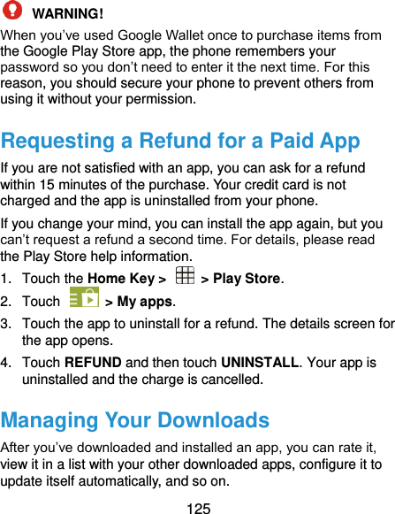  125  WARNING!   When you’ve used Google Wallet once to purchase items from the Google Play Store app, the phone remembers your password so you don’t need to enter it the next time. For this reason, you should secure your phone to prevent others from using it without your permission. Requesting a Refund for a Paid App If you are not satisfied with an app, you can ask for a refund within 15 minutes of the purchase. Your credit card is not charged and the app is uninstalled from your phone. If you change your mind, you can install the app again, but you can’t request a refund a second time. For details, please read the Play Store help information. 1.  Touch the Home Key &gt;    &gt; Play Store. 2.  Touch    &gt; My apps. 3.  Touch the app to uninstall for a refund. The details screen for the app opens. 4.  Touch REFUND and then touch UNINSTALL. Your app is uninstalled and the charge is cancelled. Managing Your Downloads After you’ve downloaded and installed an app, you can rate it, view it in a list with your other downloaded apps, configure it to update itself automatically, and so on. 