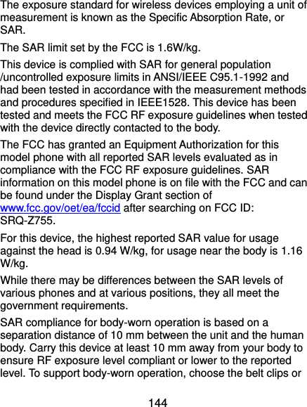  144 The exposure standard for wireless devices employing a unit of measurement is known as the Specific Absorption Rate, or SAR.  The SAR limit set by the FCC is 1.6W/kg.  This device is complied with SAR for general population /uncontrolled exposure limits in ANSI/IEEE C95.1-1992 and had been tested in accordance with the measurement methods and procedures specified in IEEE1528. This device has been tested and meets the FCC RF exposure guidelines when tested with the device directly contacted to the body.   The FCC has granted an Equipment Authorization for this model phone with all reported SAR levels evaluated as in compliance with the FCC RF exposure guidelines. SAR information on this model phone is on file with the FCC and can be found under the Display Grant section of www.fcc.gov/oet/ea/fccid after searching on FCC ID: SRQ-Z755. For this device, the highest reported SAR value for usage against the head is 0.94 W/kg, for usage near the body is 1.16 W/kg. While there may be differences between the SAR levels of various phones and at various positions, they all meet the government requirements. SAR compliance for body-worn operation is based on a separation distance of 10 mm between the unit and the human body. Carry this device at least 10 mm away from your body to ensure RF exposure level compliant or lower to the reported level. To support body-worn operation, choose the belt clips or 