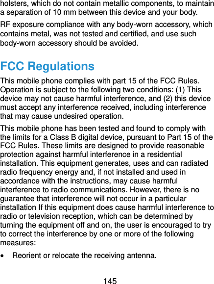  145 holsters, which do not contain metallic components, to maintain a separation of 10 mm between this device and your body.   RF exposure compliance with any body-worn accessory, which contains metal, was not tested and certified, and use such body-worn accessory should be avoided. FCC Regulations This mobile phone complies with part 15 of the FCC Rules. Operation is subject to the following two conditions: (1) This device may not cause harmful interference, and (2) this device must accept any interference received, including interference that may cause undesired operation. This mobile phone has been tested and found to comply with the limits for a Class B digital device, pursuant to Part 15 of the FCC Rules. These limits are designed to provide reasonable protection against harmful interference in a residential installation. This equipment generates, uses and can radiated radio frequency energy and, if not installed and used in accordance with the instructions, may cause harmful interference to radio communications. However, there is no guarantee that interference will not occur in a particular installation If this equipment does cause harmful interference to radio or television reception, which can be determined by turning the equipment off and on, the user is encouraged to try to correct the interference by one or more of the following measures:  Reorient or relocate the receiving antenna. 