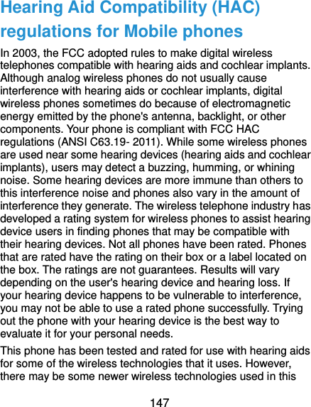  147 Hearing Aid Compatibility (HAC) regulations for Mobile phones In 2003, the FCC adopted rules to make digital wireless telephones compatible with hearing aids and cochlear implants. Although analog wireless phones do not usually cause interference with hearing aids or cochlear implants, digital wireless phones sometimes do because of electromagnetic energy emitted by the phone&apos;s antenna, backlight, or other components. Your phone is compliant with FCC HAC regulations (ANSI C63.19- 2011). While some wireless phones are used near some hearing devices (hearing aids and cochlear implants), users may detect a buzzing, humming, or whining noise. Some hearing devices are more immune than others to this interference noise and phones also vary in the amount of interference they generate. The wireless telephone industry has developed a rating system for wireless phones to assist hearing device users in finding phones that may be compatible with their hearing devices. Not all phones have been rated. Phones that are rated have the rating on their box or a label located on the box. The ratings are not guarantees. Results will vary depending on the user&apos;s hearing device and hearing loss. If your hearing device happens to be vulnerable to interference, you may not be able to use a rated phone successfully. Trying out the phone with your hearing device is the best way to evaluate it for your personal needs. This phone has been tested and rated for use with hearing aids for some of the wireless technologies that it uses. However, there may be some newer wireless technologies used in this 