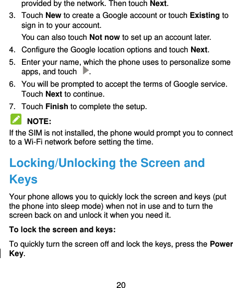  20 provided by the network. Then touch Next. 3.  Touch New to create a Google account or touch Existing to sign in to your account. You can also touch Not now to set up an account later. 4.  Configure the Google location options and touch Next. 5.  Enter your name, which the phone uses to personalize some apps, and touch  . 6.  You will be prompted to accept the terms of Google service. Touch Next to continue. 7.  Touch Finish to complete the setup.  NOTE:   If the SIM is not installed, the phone would prompt you to connect to a Wi-Fi network before setting the time. Locking/Unlocking the Screen and Keys Your phone allows you to quickly lock the screen and keys (put the phone into sleep mode) when not in use and to turn the screen back on and unlock it when you need it. To lock the screen and keys: To quickly turn the screen off and lock the keys, press the Power Key.  
