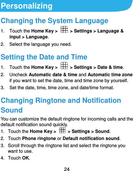  24 Personalizing Changing the System Language 1.  Touch the Home Key &gt;    &gt; Settings &gt; Language &amp; input &gt; Language. 2.  Select the language you need. Setting the Date and Time 1.  Touch the Home Key &gt;    &gt; Settings &gt; Date &amp; time. 2.  Uncheck Automatic date &amp; time and Automatic time zone if you want to set the date, time and time zone by yourself. 3.  Set the date, time, time zone, and date/time format. Changing Ringtone and Notification Sound You can customize the default ringtone for incoming calls and the default notification sound quickly. 1.  Touch the Home Key &gt;    &gt; Settings &gt; Sound. 2.  Touch Phone ringtone or Default notification sound. 3.  Scroll through the ringtone list and select the ringtone you want to use. 4.  Touch OK. 