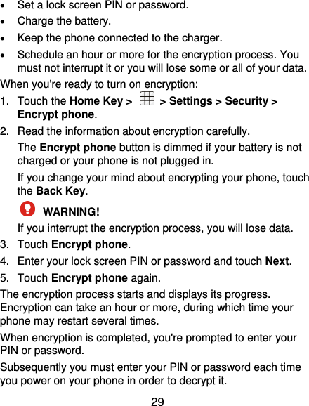  29  Set a lock screen PIN or password.  Charge the battery.  Keep the phone connected to the charger.  Schedule an hour or more for the encryption process. You must not interrupt it or you will lose some or all of your data. When you&apos;re ready to turn on encryption: 1.  Touch the Home Key &gt;    &gt; Settings &gt; Security &gt; Encrypt phone. 2.  Read the information about encryption carefully.   The Encrypt phone button is dimmed if your battery is not charged or your phone is not plugged in. If you change your mind about encrypting your phone, touch the Back Key.  WARNING!   If you interrupt the encryption process, you will lose data. 3.  Touch Encrypt phone. 4.  Enter your lock screen PIN or password and touch Next. 5.  Touch Encrypt phone again. The encryption process starts and displays its progress. Encryption can take an hour or more, during which time your phone may restart several times. When encryption is completed, you&apos;re prompted to enter your PIN or password. Subsequently you must enter your PIN or password each time you power on your phone in order to decrypt it. 