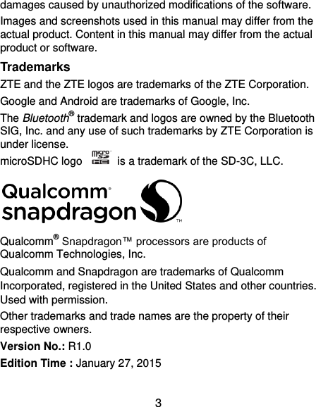  3 damages caused by unauthorized modifications of the software. Images and screenshots used in this manual may differ from the actual product. Content in this manual may differ from the actual product or software. Trademarks ZTE and the ZTE logos are trademarks of the ZTE Corporation.   Google and Android are trademarks of Google, Inc.   The Bluetooth® trademark and logos are owned by the Bluetooth SIG, Inc. and any use of such trademarks by ZTE Corporation is under license.   microSDHC logo    is a trademark of the SD-3C, LLC.    Qualcomm® Snapdragon™ processors are products of Qualcomm Technologies, Inc.   Qualcomm and Snapdragon are trademarks of Qualcomm Incorporated, registered in the United States and other countries. Used with permission. Other trademarks and trade names are the property of their respective owners. Version No.: R1.0 Edition Time : January 27, 2015  