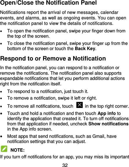  32 Open/Close the Notification Panel Notifications report the arrival of new messages, calendar events, and alarms, as well as ongoing events. You can open the notification panel to view the details of notifications.  To open the notification panel, swipe your finger down from the top of the screen.  To close the notification panel, swipe your finger up from the bottom of the screen or touch the Back Key. Respond to or Remove a Notification In the notification panel, you can respond to a notification or remove the notifications. The notification panel also supports expandable notifications that let you perform additional actions right from the notification itself.  To respond to a notification, just touch it.  To remove a notification, swipe it left or right.  To remove all notifications, touch    in the top right corner.  Touch and hold a notification and then touch App info to identify the application that created it. To turn off notifications from that application if needed, uncheck Show notifications in the App info screen.  Most apps that send notifications, such as Gmail, have notification settings that you can adjust.  NOTE:   If you turn off notifications for an app, you may miss its important 
