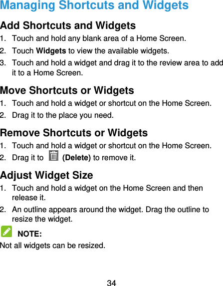  34 Managing Shortcuts and Widgets Add Shortcuts and Widgets 1.  Touch and hold any blank area of a Home Screen. 2.  Touch Widgets to view the available widgets. 3.  Touch and hold a widget and drag it to the review area to add it to a Home Screen. Move Shortcuts or Widgets 1.  Touch and hold a widget or shortcut on the Home Screen. 2.  Drag it to the place you need. Remove Shortcuts or Widgets 1.  Touch and hold a widget or shortcut on the Home Screen. 2.  Drag it to    (Delete) to remove it. Adjust Widget Size 1.  Touch and hold a widget on the Home Screen and then release it. 2.  An outline appears around the widget. Drag the outline to resize the widget.  NOTE:   Not all widgets can be resized. 