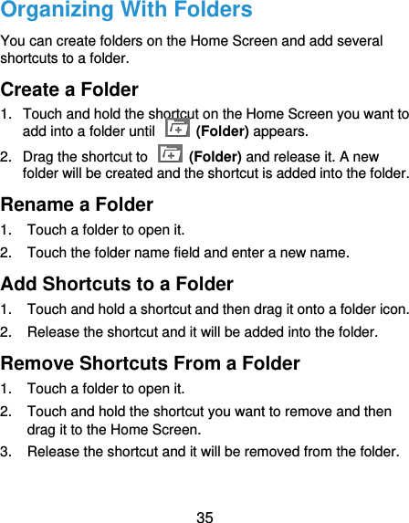  35 Organizing With Folders You can create folders on the Home Screen and add several shortcuts to a folder. Create a Folder 1.  Touch and hold the shortcut on the Home Screen you want to add into a folder until    (Folder) appears. 2.  Drag the shortcut to    (Folder) and release it. A new folder will be created and the shortcut is added into the folder. Rename a Folder 1.  Touch a folder to open it. 2.  Touch the folder name field and enter a new name. Add Shortcuts to a Folder 1.  Touch and hold a shortcut and then drag it onto a folder icon. 2.  Release the shortcut and it will be added into the folder. Remove Shortcuts From a Folder 1.  Touch a folder to open it. 2.  Touch and hold the shortcut you want to remove and then drag it to the Home Screen. 3.  Release the shortcut and it will be removed from the folder. 