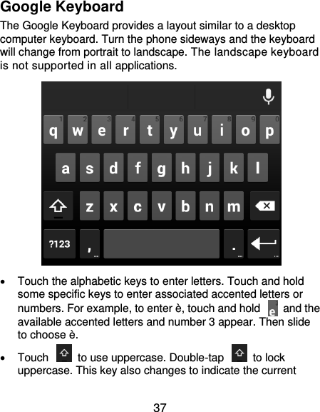  37 Google Keyboard The Google Keyboard provides a layout similar to a desktop computer keyboard. Turn the phone sideways and the keyboard will change from portrait to landscape. The landscape keyboard is not supported in all applications.    Touch the alphabetic keys to enter letters. Touch and hold some specific keys to enter associated accented letters or numbers. For example, to enter è, touch and hold    and the available accented letters and number 3 appear. Then slide to choose è.   Touch    to use uppercase. Double-tap    to lock uppercase. This key also changes to indicate the current 