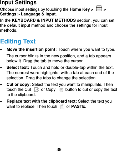  39 Input Settings Choose input settings by touching the Home Key &gt;    &gt; Settings &gt; Language &amp; input. In the KEYBOARD &amp; INPUT METHODS section, you can set the default input method and choose the settings for input methods. Editing Text  Move the insertion point: Touch where you want to type. The cursor blinks in the new position, and a tab appears below it. Drag the tab to move the cursor.  Select text: Touch and hold or double-tap within the text. The nearest word highlights, with a tab at each end of the selection. Drag the tabs to change the selection.  Cut or copy: Select the text you want to manipulate. Then touch the Cut    or Copy    button to cut or copy the text to the clipboard.  Replace text with the clipboard text: Select the text you want to replace. Then touch   or PASTE. 