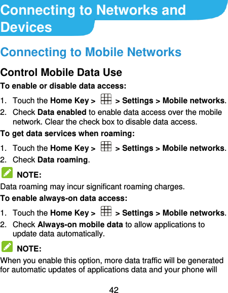  42 Connecting to Networks and Devices Connecting to Mobile Networks Control Mobile Data Use To enable or disable data access: 1.  Touch the Home Key &gt;    &gt; Settings &gt; Mobile networks.   2.  Check Data enabled to enable data access over the mobile network. Clear the check box to disable data access. To get data services when roaming: 1.  Touch the Home Key &gt;    &gt; Settings &gt; Mobile networks.   2.  Check Data roaming.   NOTE:   Data roaming may incur significant roaming charges. To enable always-on data access: 1.  Touch the Home Key &gt;    &gt; Settings &gt; Mobile networks.   2.  Check Always-on mobile data to allow applications to update data automatically.   NOTE:   When you enable this option, more data traffic will be generated for automatic updates of applications data and your phone will 