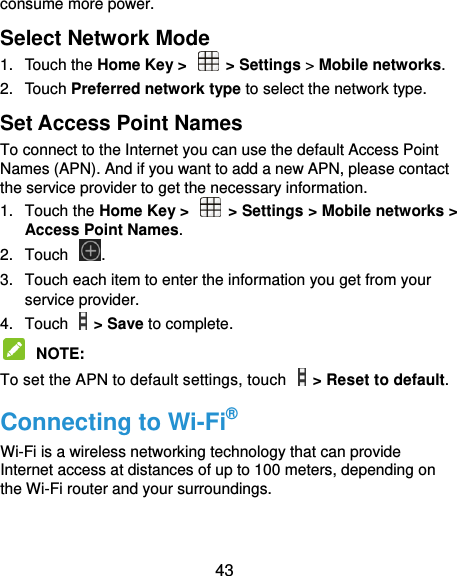  43 consume more power. Select Network Mode   1.  Touch the Home Key &gt;   &gt; Settings &gt; Mobile networks.   2.  Touch Preferred network type to select the network type. Set Access Point Names To connect to the Internet you can use the default Access Point Names (APN). And if you want to add a new APN, please contact the service provider to get the necessary information. 1.  Touch the Home Key &gt;    &gt; Settings &gt; Mobile networks &gt; Access Point Names. 2.  Touch  . 3.  Touch each item to enter the information you get from your service provider. 4.  Touch    &gt; Save to complete.  NOTE:   To set the APN to default settings, touch    &gt; Reset to default. Connecting to Wi-Fi® Wi-Fi is a wireless networking technology that can provide Internet access at distances of up to 100 meters, depending on the Wi-Fi router and your surroundings. 