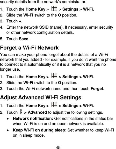  45 security details from the network&apos;s administrator. 1.  Touch the Home Key &gt;    &gt; Settings &gt; Wi-Fi. 2.  Slide the Wi-Fi switch to the O position. 3.  Touch +. 4.  Enter the network SSID (name). If necessary, enter security or other network configuration details. 5.  Touch Save. Forget a Wi-Fi Network You can make your phone forget about the details of a Wi-Fi network that you added - for example, if you don’t want the phone to connect to it automatically or if it is a network that you no longer use.   1.  Touch the Home Key &gt;    &gt; Settings &gt; Wi-Fi. 2.  Slide the Wi-Fi switch to the O position. 3.  Touch the Wi-Fi network name and then touch Forget. Adjust Advanced Wi-Fi Settings 1.  Touch the Home Key &gt;    &gt; Settings &gt; Wi-Fi. 2.  Touch    &gt; Advanced to adjust the following settings.  Network notification: Get notifications in the status bar when Wi-Fi is on and an open network is available.  Keep Wi-Fi on during sleep: Set whether to keep Wi-Fi on in sleep mode. 