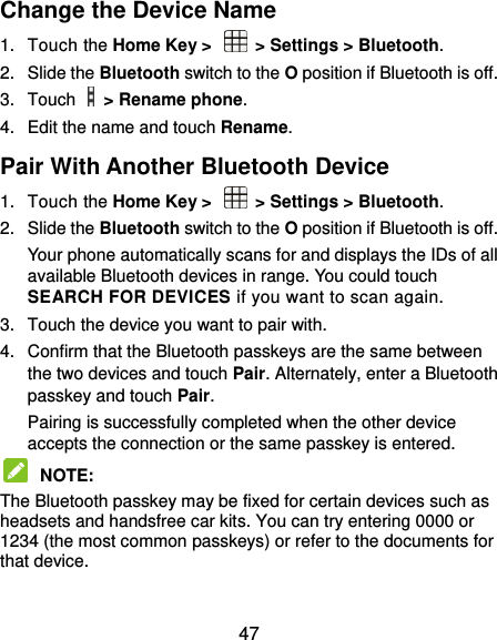  47 Change the Device Name 1.  Touch the Home Key &gt;    &gt; Settings &gt; Bluetooth. 2.  Slide the Bluetooth switch to the O position if Bluetooth is off. 3.  Touch    &gt; Rename phone. 4.  Edit the name and touch Rename. Pair With Another Bluetooth Device 1.  Touch the Home Key &gt;    &gt; Settings &gt; Bluetooth. 2.  Slide the Bluetooth switch to the O position if Bluetooth is off. Your phone automatically scans for and displays the IDs of all available Bluetooth devices in range. You could touch SEARCH FOR DEVICES if you want to scan again. 3.  Touch the device you want to pair with. 4.  Confirm that the Bluetooth passkeys are the same between the two devices and touch Pair. Alternately, enter a Bluetooth passkey and touch Pair. Pairing is successfully completed when the other device accepts the connection or the same passkey is entered.  NOTE:   The Bluetooth passkey may be fixed for certain devices such as headsets and handsfree car kits. You can try entering 0000 or 1234 (the most common passkeys) or refer to the documents for that device. 