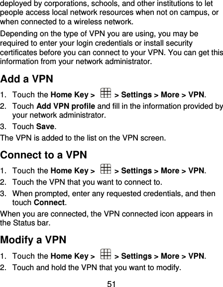  51 deployed by corporations, schools, and other institutions to let people access local network resources when not on campus, or when connected to a wireless network. Depending on the type of VPN you are using, you may be required to enter your login credentials or install security certificates before you can connect to your VPN. You can get this information from your network administrator. Add a VPN 1.  Touch the Home Key &gt;    &gt; Settings &gt; More &gt; VPN. 2.  Touch Add VPN profile and fill in the information provided by your network administrator. 3.  Touch Save. The VPN is added to the list on the VPN screen. Connect to a VPN 1.  Touch the Home Key &gt;    &gt; Settings &gt; More &gt; VPN. 2.  Touch the VPN that you want to connect to. 3.  When prompted, enter any requested credentials, and then touch Connect.   When you are connected, the VPN connected icon appears in the Status bar. Modify a VPN 1.  Touch the Home Key &gt;    &gt; Settings &gt; More &gt; VPN. 2.  Touch and hold the VPN that you want to modify. 