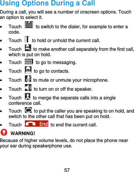 57 Using Options During a Call During a call, you will see a number of onscreen options. Touch an option to select it.  Touch    to switch to the dialer, for example to enter a code.  Touch    to hold or unhold the current call.  Touch    to make another call separately from the first call, which is put on hold.  Touch    to go to messaging.  Touch    to go to contacts.  Touch    to mute or unmute your microphone.  Touch    to turn on or off the speaker.  Touch    to merge the separate calls into a single conference call.  Touch    to put the caller you are speaking to on hold, and switch to the other call that has been put on hold.  Touch    to end the current call.  WARNING!   Because of higher volume levels, do not place the phone near your ear during speakerphone use. 
