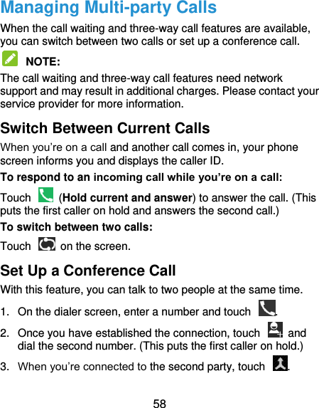  58 Managing Multi-party Calls When the call waiting and three-way call features are available, you can switch between two calls or set up a conference call.    NOTE:   The call waiting and three-way call features need network support and may result in additional charges. Please contact your service provider for more information. Switch Between Current Calls When you’re on a call and another call comes in, your phone screen informs you and displays the caller ID. To respond to an incoming call while you’re on a call: Touch    (Hold current and answer) to answer the call. (This puts the first caller on hold and answers the second call.) To switch between two calls: Touch    on the screen. Set Up a Conference Call With this feature, you can talk to two people at the same time.   1.  On the dialer screen, enter a number and touch  . 2.  Once you have established the connection, touch    and dial the second number. (This puts the first caller on hold.) 3. When you’re connected to the second party, touch  . 
