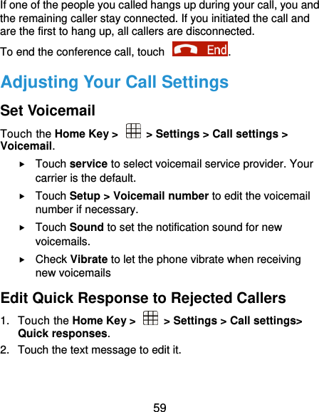  59 If one of the people you called hangs up during your call, you and the remaining caller stay connected. If you initiated the call and are the first to hang up, all callers are disconnected. To end the conference call, touch  .   Adjusting Your Call Settings Set Voicemail Touch the Home Key &gt;    &gt; Settings &gt; Call settings &gt; Voicemail.  Touch service to select voicemail service provider. Your carrier is the default.      Touch Setup &gt; Voicemail number to edit the voicemail number if necessary.  Touch Sound to set the notification sound for new voicemails.  Check Vibrate to let the phone vibrate when receiving new voicemails Edit Quick Response to Rejected Callers 1.  Touch the Home Key &gt;    &gt; Settings &gt; Call settings&gt; Quick responses. 2.  Touch the text message to edit it. 