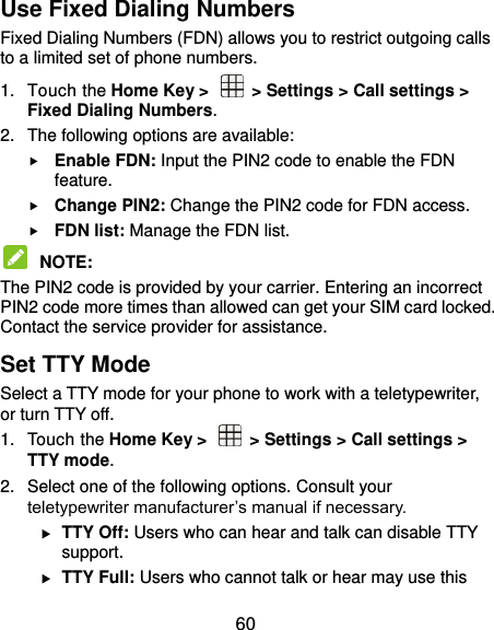  60 Use Fixed Dialing Numbers Fixed Dialing Numbers (FDN) allows you to restrict outgoing calls to a limited set of phone numbers. 1.  Touch the Home Key &gt;    &gt; Settings &gt; Call settings &gt; Fixed Dialing Numbers. 2.  The following options are available:  Enable FDN: Input the PIN2 code to enable the FDN feature.  Change PIN2: Change the PIN2 code for FDN access.  FDN list: Manage the FDN list.  NOTE:   The PIN2 code is provided by your carrier. Entering an incorrect PIN2 code more times than allowed can get your SIM card locked. Contact the service provider for assistance. Set TTY Mode Select a TTY mode for your phone to work with a teletypewriter, or turn TTY off. 1.  Touch the Home Key &gt;    &gt; Settings &gt; Call settings &gt; TTY mode. 2.  Select one of the following options. Consult your teletypewriter manufacturer’s manual if necessary.  TTY Off: Users who can hear and talk can disable TTY support.  TTY Full: Users who cannot talk or hear may use this 