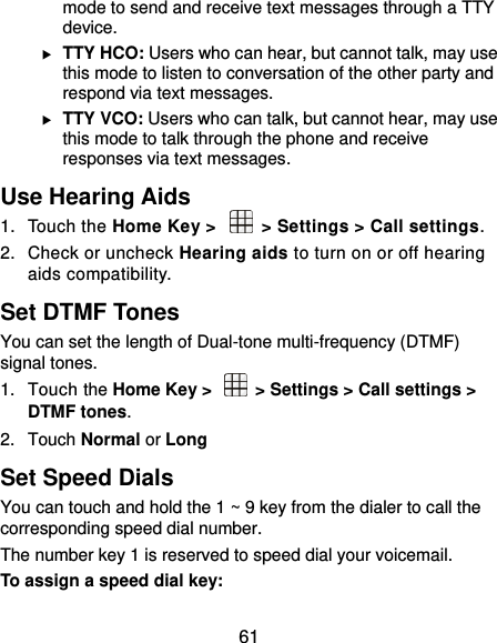  61 mode to send and receive text messages through a TTY device.  TTY HCO: Users who can hear, but cannot talk, may use this mode to listen to conversation of the other party and respond via text messages.  TTY VCO: Users who can talk, but cannot hear, may use this mode to talk through the phone and receive responses via text messages. Use Hearing Aids 1.  Touch the Home Key &gt;   &gt; Settings &gt; Call settings.   2.  Check or uncheck Hearing aids to turn on or off hearing aids compatibility. Set DTMF Tones You can set the length of Dual-tone multi-frequency (DTMF) signal tones. 1.  Touch the Home Key &gt;    &gt; Settings &gt; Call settings &gt; DTMF tones. 2.  Touch Normal or Long Set Speed Dials You can touch and hold the 1 ~ 9 key from the dialer to call the corresponding speed dial number. The number key 1 is reserved to speed dial your voicemail. To assign a speed dial key: 