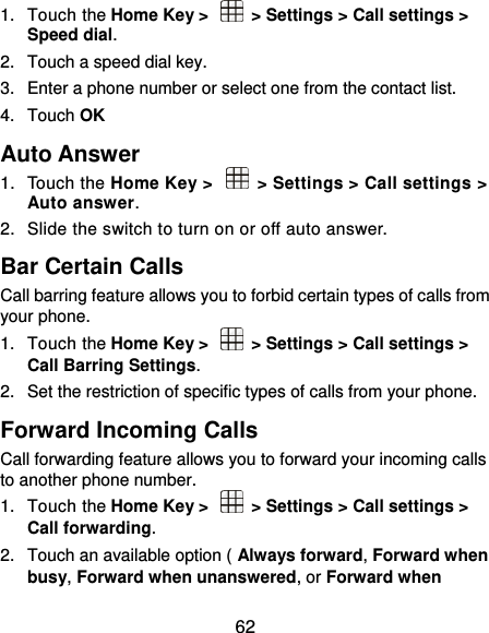  62 1.  Touch the Home Key &gt;    &gt; Settings &gt; Call settings &gt; Speed dial. 2.  Touch a speed dial key. 3.  Enter a phone number or select one from the contact list. 4.  Touch OK Auto Answer 1.  Touch the Home Key &gt;   &gt; Settings &gt; Call settings &gt; Auto answer.   2.  Slide the switch to turn on or off auto answer. Bar Certain Calls Call barring feature allows you to forbid certain types of calls from your phone. 1.  Touch the Home Key &gt;    &gt; Settings &gt; Call settings &gt; Call Barring Settings. 2.  Set the restriction of specific types of calls from your phone. Forward Incoming Calls Call forwarding feature allows you to forward your incoming calls to another phone number. 1.  Touch the Home Key &gt;    &gt; Settings &gt; Call settings &gt; Call forwarding. 2.  Touch an available option ( Always forward, Forward when busy, Forward when unanswered, or Forward when 