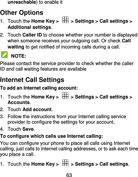  63 unreachable) to enable it Other Options 1.  Touch the Home Key &gt;    &gt; Settings &gt; Call settings &gt; Additional settings. 2.  Touch Caller ID to choose whether your number is displayed when someone receives your outgoing call. Or check Call waiting to get notified of incoming calls during a call.  NOTE:   Please contact the service provider to check whether the caller ID and call waiting features are available Internet Call Settings To add an Internet calling account:  1.  Touch the Home Key &gt;    &gt; Settings &gt; Call settings &gt; Accounts. 2.  Touch Add account. 3.  Follow the instructions from your Internet calling service provider to configure the settings for your account. 4.  Touch Save. To configure which calls use Internet calling: You can configure your phone to place all calls using Internet calling, just calls to Internet calling addresses, or to ask each time you place a call. 1.  Touch the Home Key &gt;    &gt; Settings &gt; Call settings. 