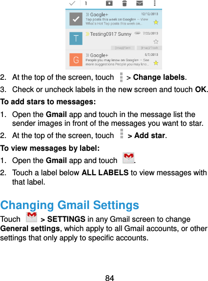  84  2.  At the top of the screen, touch   &gt; Change labels. 3.  Check or uncheck labels in the new screen and touch OK. To add stars to messages: 1.  Open the Gmail app and touch in the message list the sender images in front of the messages you want to star. 2.  At the top of the screen, touch    &gt; Add star. To view messages by label: 1.  Open the Gmail app and touch  . 2.  Touch a label below ALL LABELS to view messages with that label. Changing Gmail Settings Touch    &gt; SETTINGS in any Gmail screen to change General settings, which apply to all Gmail accounts, or other settings that only apply to specific accounts. 