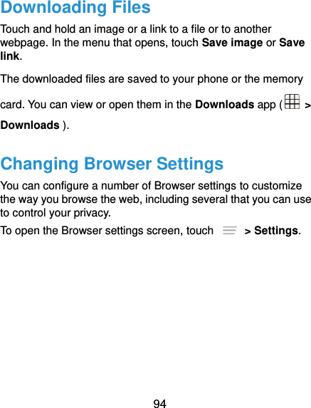  94 Downloading Files Touch and hold an image or a link to a file or to another webpage. In the menu that opens, touch Save image or Save link. The downloaded files are saved to your phone or the memory card. You can view or open them in the Downloads app (   &gt; Downloads ). Changing Browser Settings You can configure a number of Browser settings to customize the way you browse the web, including several that you can use to control your privacy. To open the Browser settings screen, touch    &gt; Settings. 