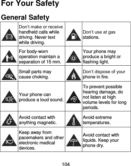 104 For Your Safety General Safety  Don’t make or receive handheld calls while driving. Never text while driving.  Don’t use at gas stations.  For body-worn operation maintain a separation of 15 mm.  Your phone may produce a bright or flashing light.  Small parts may cause choking.  Don’t dispose of your phone in fire.  Your phone can produce a loud sound.  To prevent possible hearing damage, do not listen at high volume levels for long periods.  Avoid contact with anything magnetic.  Avoid extreme temperatures.  Keep away from pacemakers and other electronic medical devices.  Avoid contact with liquids. Keep your phone dry. 