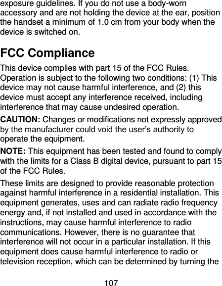107 exposure guidelines. If you do not use a body-worn accessory and are not holding the device at the ear, position the handset a minimum of 1.0 cm from your body when the device is switched on. FCC Compliance This device complies with part 15 of the FCC Rules. Operation is subject to the following two conditions: (1) This device may not cause harmful interference, and (2) this device must accept any interference received, including interference that may cause undesired operation. CAUTION: Changes or modifications not expressly approved by the manufacturer could void the user’s authority to operate the equipment. NOTE: This equipment has been tested and found to comply with the limits for a Class B digital device, pursuant to part 15 of the FCC Rules.   These limits are designed to provide reasonable protection against harmful interference in a residential installation. This equipment generates, uses and can radiate radio frequency energy and, if not installed and used in accordance with the instructions, may cause harmful interference to radio communications. However, there is no guarantee that interference will not occur in a particular installation. If this equipment does cause harmful interference to radio or television reception, which can be determined by turning the 