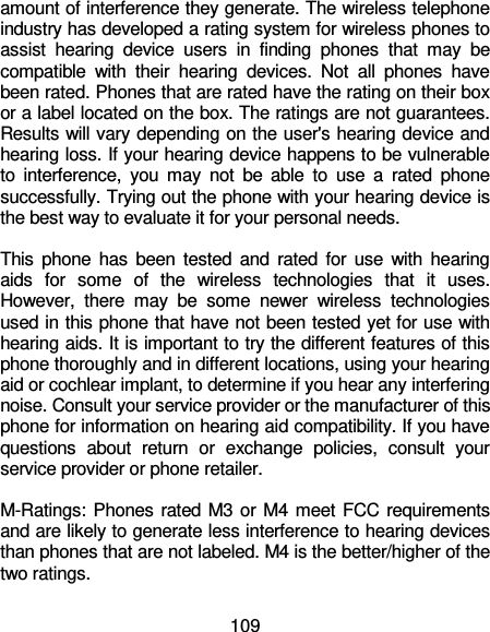 109 amount of interference they generate. The wireless telephone industry has developed a rating system for wireless phones to assist  hearing  device  users  in  finding  phones  that  may  be compatible  with  their  hearing  devices.  Not  all  phones  have been rated. Phones that are rated have the rating on their box or a label located on the box. The ratings are not guarantees. Results will vary depending on the user&apos;s hearing device and hearing loss. If your hearing device happens to be vulnerable to  interference,  you  may  not  be  able  to  use  a  rated  phone successfully. Trying out the phone with your hearing device is the best way to evaluate it for your personal needs.  This  phone has been tested  and  rated  for use with  hearing aids  for  some  of  the  wireless  technologies  that  it  uses. However,  there  may  be  some  newer  wireless  technologies used in this phone that have not been tested yet for use with hearing aids. It is important to try the different features of this phone thoroughly and in different locations, using your hearing aid or cochlear implant, to determine if you hear any interfering noise. Consult your service provider or the manufacturer of this phone for information on hearing aid compatibility. If you have questions  about  return  or  exchange  policies,  consult  your service provider or phone retailer.  M-Ratings: Phones rated M3 or M4 meet FCC requirements and are likely to generate less interference to hearing devices than phones that are not labeled. M4 is the better/higher of the two ratings.   