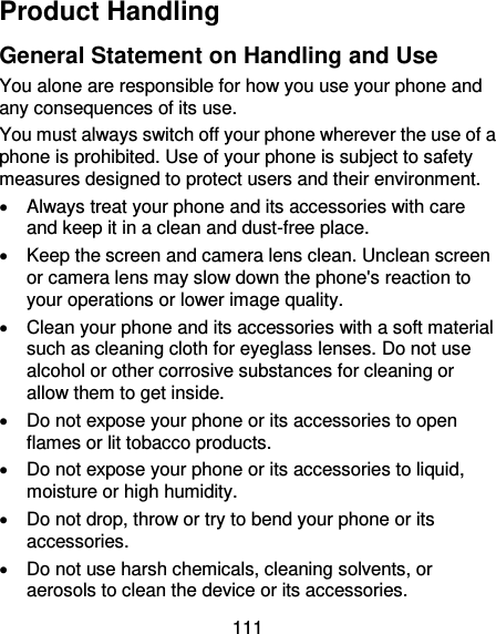 111 Product Handling General Statement on Handling and Use You alone are responsible for how you use your phone and any consequences of its use. You must always switch off your phone wherever the use of a phone is prohibited. Use of your phone is subject to safety measures designed to protect users and their environment.   Always treat your phone and its accessories with care and keep it in a clean and dust-free place.   Keep the screen and camera lens clean. Unclean screen or camera lens may slow down the phone&apos;s reaction to your operations or lower image quality.   Clean your phone and its accessories with a soft material such as cleaning cloth for eyeglass lenses. Do not use alcohol or other corrosive substances for cleaning or allow them to get inside.   Do not expose your phone or its accessories to open flames or lit tobacco products.   Do not expose your phone or its accessories to liquid, moisture or high humidity.   Do not drop, throw or try to bend your phone or its accessories.   Do not use harsh chemicals, cleaning solvents, or aerosols to clean the device or its accessories. 