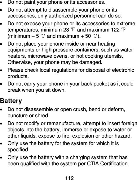 112   Do not paint your phone or its accessories.   Do not attempt to disassemble your phone or its accessories, only authorized personnel can do so.   Do not expose your phone or its accessories to extreme temperatures, minimum 23 ℉ and maximum 122 ℉ (minimum – 5 ℃ and maximum + 50 ℃).   Do not place your phone inside or near heating equipments or high pressure containers, such as water heaters, microwave ovens, or hot cooking utensils. Otherwise, your phone may be damaged.   Please check local regulations for disposal of electronic products.   Do not carry your phone in your back pocket as it could break when you sit down. Battery   Do not disassemble or open crush, bend or deform, puncture or shred.   Do not modify or remanufacture, attempt to insert foreign objects into the battery, immerse or expose to water or other liquids, expose to fire, explosion or other hazard.     Only use the battery for the system for which it is specified.   Only use the battery with a charging system that has been qualified with the system per CTIA Certification 