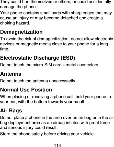 114 They could hurt themselves or others, or could accidentally damage the phone. Your phone contains small parts with sharp edges that may cause an injury or may become detached and create a choking hazard. Demagnetization To avoid the risk of demagnetization, do not allow electronic devices or magnetic media close to your phone for a long time. Electrostatic Discharge (ESD) Do not touch the micro-SIM card’s metal connectors. Antenna Do not touch the antenna unnecessarily. Normal Use Position When placing or receiving a phone call, hold your phone to your ear, with the bottom towards your mouth. Air Bags Do not place a phone in the area over an air bag or in the air bag deployment area as an airbag inflates with great force and serious injury could result. Store the phone safely before driving your vehicle. 