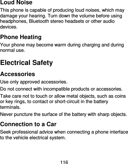 116 Loud Noise This phone is capable of producing loud noises, which may damage your hearing. Turn down the volume before using headphones, Bluetooth stereo headsets or other audio devices. Phone Heating Your phone may become warm during charging and during normal use. Electrical Safety Accessories Use only approved accessories. Do not connect with incompatible products or accessories. Take care not to touch or allow metal objects, such as coins or key rings, to contact or short-circuit in the battery terminals. Never puncture the surface of the battery with sharp objects. Connection to a Car Seek professional advice when connecting a phone interface to the vehicle electrical system. 