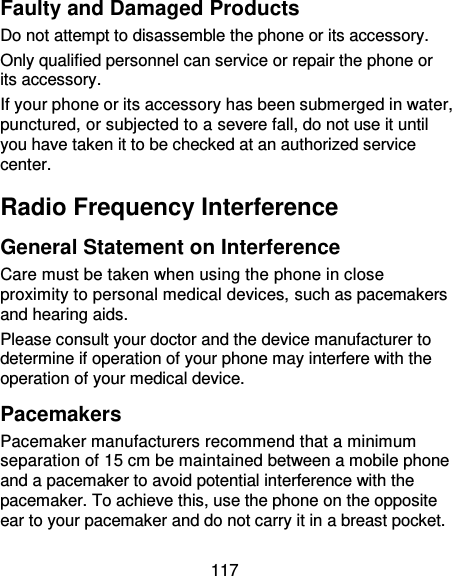 117 Faulty and Damaged Products Do not attempt to disassemble the phone or its accessory. Only qualified personnel can service or repair the phone or its accessory. If your phone or its accessory has been submerged in water, punctured, or subjected to a severe fall, do not use it until you have taken it to be checked at an authorized service center. Radio Frequency Interference General Statement on Interference Care must be taken when using the phone in close proximity to personal medical devices, such as pacemakers and hearing aids. Please consult your doctor and the device manufacturer to determine if operation of your phone may interfere with the operation of your medical device. Pacemakers Pacemaker manufacturers recommend that a minimum separation of 15 cm be maintained between a mobile phone and a pacemaker to avoid potential interference with the pacemaker. To achieve this, use the phone on the opposite ear to your pacemaker and do not carry it in a breast pocket. 