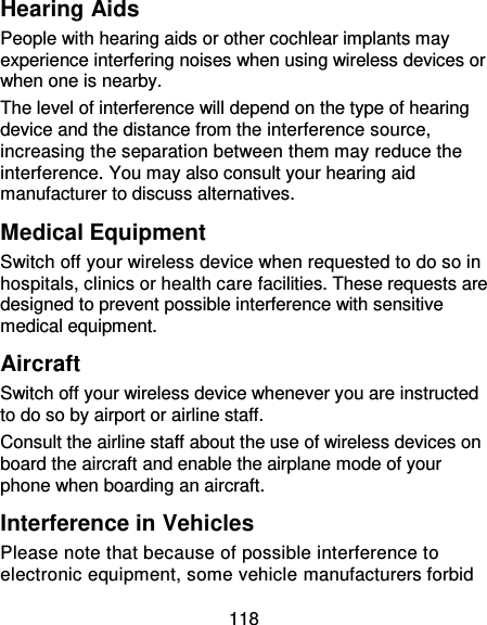 118 Hearing Aids People with hearing aids or other cochlear implants may experience interfering noises when using wireless devices or when one is nearby. The level of interference will depend on the type of hearing device and the distance from the interference source, increasing the separation between them may reduce the interference. You may also consult your hearing aid manufacturer to discuss alternatives. Medical Equipment Switch off your wireless device when requested to do so in hospitals, clinics or health care facilities. These requests are designed to prevent possible interference with sensitive medical equipment. Aircraft Switch off your wireless device whenever you are instructed to do so by airport or airline staff. Consult the airline staff about the use of wireless devices on board the aircraft and enable the airplane mode of your phone when boarding an aircraft. Interference in Vehicles Please note that because of possible interference to electronic equipment, some vehicle manufacturers forbid 