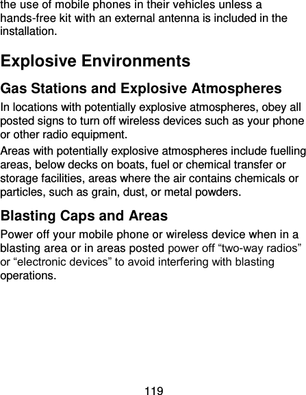 119 the use of mobile phones in their vehicles unless a hands-free kit with an external antenna is included in the installation. Explosive Environments Gas Stations and Explosive Atmospheres In locations with potentially explosive atmospheres, obey all posted signs to turn off wireless devices such as your phone or other radio equipment. Areas with potentially explosive atmospheres include fuelling areas, below decks on boats, fuel or chemical transfer or storage facilities, areas where the air contains chemicals or particles, such as grain, dust, or metal powders. Blasting Caps and Areas Power off your mobile phone or wireless device when in a blasting area or in areas posted power off “two-way radios” or “electronic devices” to avoid interfering with blasting operations. 